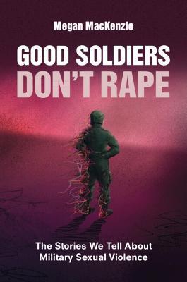 Good Soldiers Don't Rape: The Stories We Tell About Military Sexual Violence - Megan MacKenzie - cover