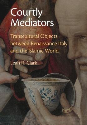 Courtly Mediators: Transcultural Objects between Renaissance Italy and the Islamic World - Leah R. Clark - cover