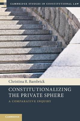 Constitutionalizing the Private Sphere: A Comparative Inquiry - Christina R. Bambrick - cover