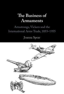 The Business of Armaments: Armstrongs, Vickers and the International Arms Trade, 1855–1955 - Joanna Spear - cover