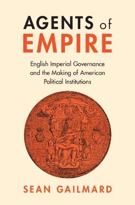 Agents of Empire: English Imperial Governance and the Making of American Political Institutions - Sean Gailmard - cover