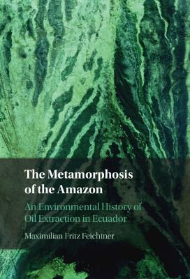 The Metamorphosis of the Amazon: An Environmental History of Oil Extraction in Ecuador - Maximilian Fritz Feichtner - cover