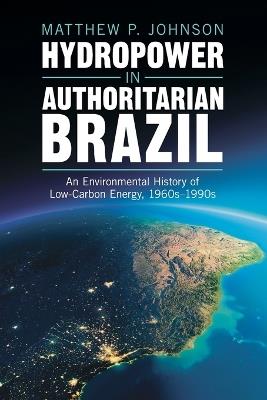 Hydropower in Authoritarian Brazil: An Environmental History of Low-Carbon Energy, 1960s–90s - Matthew P. Johnson - cover