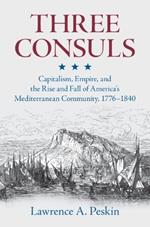 Three Consuls: Capitalism, Empire, and the Rise and Fall of America's Mediterranean Community, 1776–1840