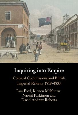 Inquiring into Empire: Colonial Commissions and British Imperial Reform, 1819–1833 - Lisa Ford,Kirsten McKenzie,Naomi Parkinson - cover