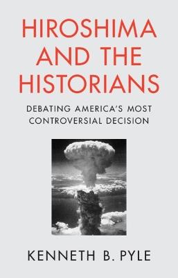 Hiroshima and the Historians: Debating America's Most Controversial Decision - Kenneth B. Pyle - cover