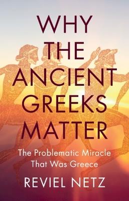 Why the Ancient Greeks Matter: The Problematic Miracle that was Greece - Reviel Netz - cover