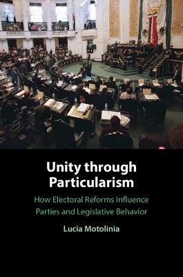 Unity through Particularism: How Electoral Reforms Influence Parties and Legislative Behavior - Lucia Motolinia - cover