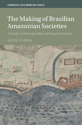 The Making of Brazilian Amazonian Societies: A Study in Ethnographic and Spatial History - Mark Harris - cover