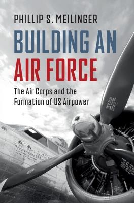 Building an Air Force: The Air Corps and the Formation of US Airpower - Phillip S. Meilinger - cover