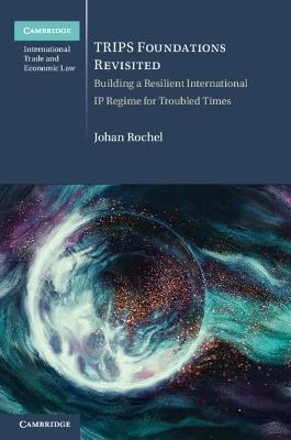 TRIPS Foundations Revisited: Building a Resilient International IP Regime for Troubled Times - Johan Rochel - cover