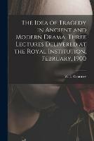 The Idea of Tragedy in Ancient and Modern Drama. Three Lectures Delivered at the Royal Institution, February, 1900