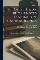 The Life of Logan Belt He Noted Desperado of Southern Illinois: a Complete Life History of the Most Daring Desperado Ever Know to Civilization; a True and Vividly Written Narrative