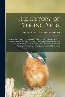 The History of Singing Birds: Containing an Exact Description of Their Habits & Customs, & Their Manner of Constructing Their Nests, Their Times of Incubation, With the Peculiar Excellencies of Their Several Songs, the Method of Rearing Them in Cages...