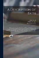 A Description of Bath: Wherein the Antiquity of the City, as Well as the Eminence of Its Founder, Its Magnitude, Situation, Soil, Mineral Waters, and Physical Plants, Its British Works, and the Grecian Ornaments With Which They Were Adorned, Its...; 1