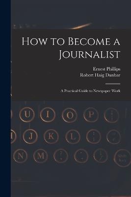 How to Become a Journalist: a Practical Guide to Newspaper Work - Ernest Phillips,Robert Haig Dunbar - cover