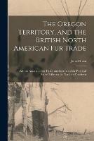 The Oregon Territory, and the British North American Fur Trade [microform]: With an Account of the Habits and Customs of the Principal Native Tribes on the Northern Continent