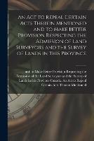 An Act to Repeal Certain Acts Therein Mentioned and to Make Better Provision Respecting the Admission of Land Surveyors and the Survey of Lands in This Province [microform]
