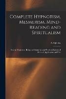 Complete Hypnotism, Mesmerism, Mind-reading and Spiritualism: How to Hypnotize, Being an Exhaustive and Practical System of Method, Application and Use