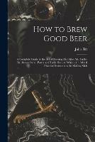 How to Brew Good Beer: a Complete Guide to the Art of Brewing Ale Bitter Ale, Table-ale, Brown Stout, Porter and Table Beer, to Which Are Added Practical Instructions for Making Malt