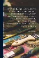 How to Paint: a Complete Compendium of the Art. Designed for the Use of the Tradesman, Mechanic, Merchant, and Farmer, and to Guide the Professional Painter ... / by F. B. Gardner ...