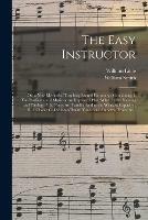 The Easy Instructor; or, a New Method of Teaching Sacred Harmony: Containing, I. The Rudiments of Music on an Improved Plan, Wherein the Naming and Timing of the Notes Are Familiarized to the Weakest Capacity; II. A Choice Collection of Psalm Tunes...