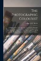 The Photographic Colourist: a Manual for the Use of Amateurs: Giving Every Particular Required for Painting Lantern Slides and Other Transparencies, Colouring Diagrams, Preparing Lantern Slides Without the Aid of Photography, Blacking Out...