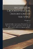 An Essay on Crookedness, or, Distortions of the Spine: Shewing the Insufficiency of a Variety of Modes Made Use of for Relief in These Cases: and Proposing Methods, Easy, Safe, and More Effectual for the Completion of Their Cures: With Some Hints...