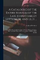 A Catalogue of the Entire Museum of the Late John Coakley Lettsom, M. and LL.D. ...: Consisting of Prints and Drawings, Coins and Medals in Copper, Silver and Gold, Shells, Minierals ...: Which Will Be Sold by Auction