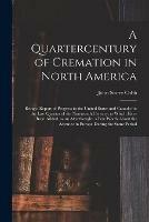 A Quartercentury of Cremation in North America; Being a Report of Progress in the United States and Canada for the Last Quarter of the Nineteenth Century; to Which Have Been Added, as an Afterthought, a Few Words About the Advance in Europe During The...