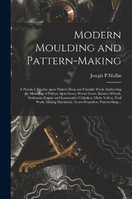 Modern Moulding and Pattern-making: a Practical Treatise Upon Pattern-shop and Foundry Work, Embracing the Moulding of Pulleys, Spur Gears, Worm Gears, Balance-wheels, Stationary-engine and Locomotive Cylinders, Globe Valves, Tool Work, Mining... - Joseph P Mullin - cover