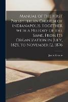 Manual of the First Presbyterian Church of Indianapolis, Together With a History of the Same, From Its Organization in July, 1823, to November 12, 1876