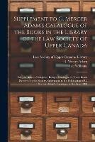 Supplement to G. Mercer Adam's Catalogue of the Books in the Library of the Law Society of Upper Canada [microform]: With an Index of Subjects: Being a Catalogue of Those Books Received by the Society, Subsequent to the Publication of G. Mercer...