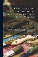 How Shall We Paint Our Houses? A Popular Treatise on the Art of House-painting: Plain and Decorative. Showing the Nature, Composition and Mode of Production of Paints and Painters' Colors, and Their Proper and Harmonious Combination and Arrangement. By...