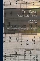 The Easy Instructor: or, A New Method of Teaching Sacred Harmony. Containing, I. The Rudiments of Music on an Improved Plan ... II. A Choice Collection of Psalm Tunes and Anthems