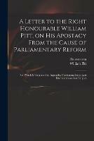 A Letter to the Right Honourable William Pitt, on His Apostacy From the Cause of Parliamentary Reform: to Which is Subjoined an Appendix Containing Important Documents on That Subject