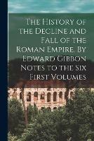 The History of the Decline and Fall of the Roman Empire. By Edward Gibbon Notes to the Six First Volumes
