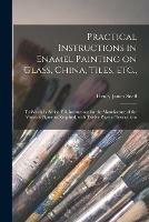 Practical Instructions in Enamel Painting on Glass, China, Tiles, Etc.,: to Which is Added Full Instructions for the Manufacture of the Vitreous Pigments Required, With Twelve Pages of Instructions