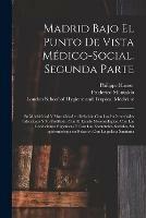 Madrid Bajo El Punto De Vista Medico-social. Segunda Parte [electronic Resource]: Su Morbicidad Y Mortalidad En Relacion Con Las Enfermedades Infecciosas Y Su Profilaxis, Con El Estado Meteorologico, Con Las Condiciones Higienicas Y Con Las...