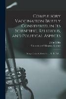 Compulsory Vaccination Briefly Considered, in Its Scientific, Religious, and Political Aspects: Being a Letter Addressed to ... Sir B. Hall ...