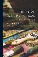 The Home Painting Manual: a Complete Handbook on Home Painting and Decorating, Full Information About Paints and Varnishes and Their Application ...