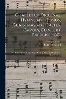 Chaplet of Original Hymns and Songs, Christmas and Easter Carols, Concert Exercises, &c.: for Sunday Schools, and Short Opening Pieces and Chants for Church Choirs