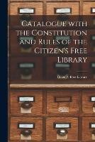 Catalogue With the Constitution and Rules of the Citizen's Free Library [microform]