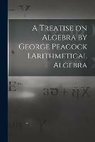A Treatise on Algebra by George Peacock 1.Arithmetical Algebra - Anonymous - cover