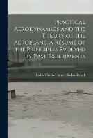 Practical Aerodynamics and the Theory of the Aeroplane. A Resume of the Principles Evolved by Past Experiments