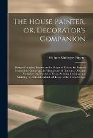 The House Painter, or, Decorator's Companion: Being a Complete Treatise on the Origin of Colour, the Laws of Harmonious Colouring, the Manufacture of Pigments, Oils, and Varnishes: and the Art of House Painting, Graining, and Marbling: to Which Is...
