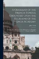 A Grammar of the French Tongue Grounded Upon the Decisions of the French Academy [microform]: Wherein All the Necessary Rules, Observations and Examples Are Exhibited in a Manner Entirely New