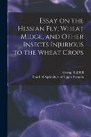 Essay on the Hessian Fly, Wheat Midge, and Other Insects Injurious to the Wheat Crops [microform]