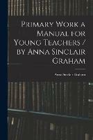 Primary Work a Manual for Young Teachers / by Anna Sinclair Graham