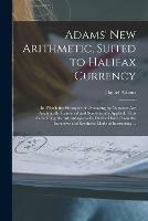 Adams' New Arithmetic, Suited to Halifax Currency [microform]: in Which the Principles of Operating by Numbers Are Analytically Examined and Synthetically Applied, Thus Combining the Advantages to Be Derived Both From the Inductive and Synthetic Mode...
